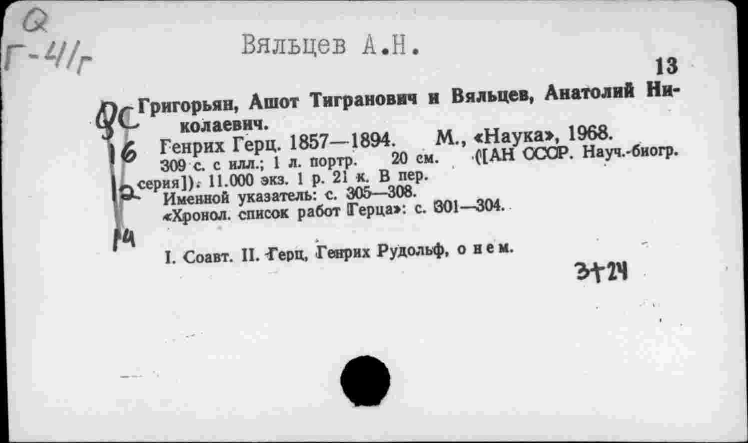 ﻿Вяльцев À.H.
Z//T	13
1r Григорьян, Ашот Тигранович и Вяльцев, Анатолий Ни-колаевнч.	1QCQ
Z Генрих Герц. 1857—1894.	М., «Наука», 1968.
6 Ж. с 1 л. портр. 20 ем. ([АН ОСОР. Науч.-биогр. серия]). 11 000 экз. 1 р. 21кВпер.
Г* Именной указатель: с. 305—308.
«Хронол. список работ Герца»: с. В01—304. Ц
I Соавт. II. -Герц, Генрих Рудольф, о н е м.
Э-Г2Ч